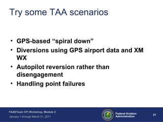 21 21Federal Aviation
Administration
FAASTeam CFI Workshop, Module 2
January 1 through March 31, 2011
Try some TAA scenarios
• GPS-based “spiral down”
• Diversions using GPS airport data and XM
WX
• Autopilot reversion rather than
disengagement
• Handling point failures
 