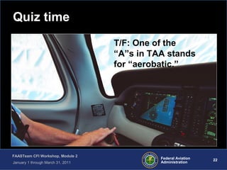 22 22Federal Aviation
Administration
FAASTeam CFI Workshop, Module 2
January 1 through March 31, 2011
Quiz time
T/F: One of the
“A”s in TAA stands
for “aerobatic.”
 