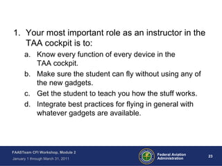 23 23Federal Aviation
Administration
FAASTeam CFI Workshop, Module 2
January 1 through March 31, 2011
1. Your most important role as an instructor in the
TAA cockpit is to:
a. Know every function of every device in the
TAA cockpit.
b. Make sure the student can fly without using any of
the new gadgets.
c. Get the student to teach you how the stuff works.
d. Integrate best practices for flying in general with
whatever gadgets are available.
 