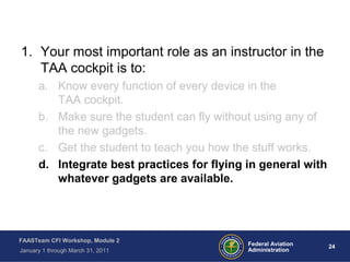 24 24Federal Aviation
Administration
FAASTeam CFI Workshop, Module 2
January 1 through March 31, 2011
1. Your most important role as an instructor in the
TAA cockpit is to:
a. Know every function of every device in the
TAA cockpit.
b. Make sure the student can fly without using any of
the new gadgets.
c. Get the student to teach you how the stuff works.
d. Integrate best practices for flying in general with
whatever gadgets are available.
 
