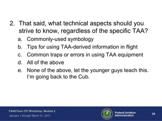 25 25Federal Aviation
Administration
FAASTeam CFI Workshop, Module 2
January 1 through March 31, 2011
2. That said, what technical aspects should you
strive to know, regardless of the specific TAA?
a. Commonly-used symbology
b. Tips for using TAA-derived information in flight
c. Common traps or errors in using TAA equipment
d. All of the above
e. None of the above, let the younger guys teach this.
I’m going back to the Cub.
 