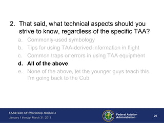 26 26Federal Aviation
Administration
FAASTeam CFI Workshop, Module 2
January 1 through March 31, 2011
2. That said, what technical aspects should you
strive to know, regardless of the specific TAA?
a. Commonly-used symbology
b. Tips for using TAA-derived information in flight
c. Common traps or errors in using TAA equipment
d. All of the above
e. None of the above, let the younger guys teach this.
I’m going back to the Cub.
 