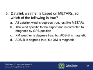 27 27Federal Aviation
Administration
FAASTeam CFI Workshop, Module 2
January 1 through March 31, 2011
3. Datalink weather is based on METARs, so
which of the following is true?
a. All datalink wind is degrees true, just like METARs
b. The wind specific to the airport and is corrected to
magnetic by GPS position
c. XM weather is degrees true, but ADS-B is magnetic
d. ADS-B is degrees true, but XM is magnetic
 