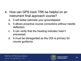 29 29Federal Aviation
Administration
FAASTeam CFI Workshop, Module 2
January 1 through March 31, 2011
4. How can GPS track TRK be helpful on an
instrument final approach course?
a. It will better estimate your groundspeed.
b. It allows proactive course corrections without needle
deflection.
c. It can verify that the heading indicator hasn’t
precessed.
d. It must be disregarded as the CDI is primary for
course guidance.
 