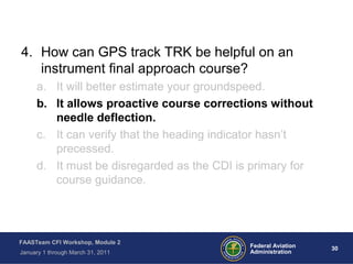 30 30Federal Aviation
Administration
FAASTeam CFI Workshop, Module 2
January 1 through March 31, 2011
4. How can GPS track TRK be helpful on an
instrument final approach course?
a. It will better estimate your groundspeed.
b. It allows proactive course corrections without
needle deflection.
c. It can verify that the heading indicator hasn’t
precessed.
d. It must be disregarded as the CDI is primary for
course guidance.
 