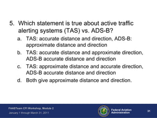 31 31Federal Aviation
Administration
FAASTeam CFI Workshop, Module 2
January 1 through March 31, 2011
5. Which statement is true about active traffic
alerting systems (TAS) vs. ADS-B?
a. TAS: accurate distance and direction, ADS-B:
approximate distance and direction
b. TAS: accurate distance and approximate direction,
ADS-B accurate distance and direction
c. TAS: approximate distance and accurate direction,
ADS-B accurate distance and direction
d. Both give approximate distance and direction.
 