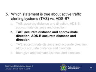 32 32Federal Aviation
Administration
FAASTeam CFI Workshop, Module 2
January 1 through March 31, 2011
5. Which statement is true about active traffic
alerting systems (TAS) vs. ADS-B?
a. TAS: accurate distance and direction, ADS-B:
approximate distance and direction
b. TAS: accurate distance and approximate
direction, ADS-B accurate distance and
direction
c. TAS: approximate distance and accurate direction,
ADS-B accurate distance and direction
d. Both give approximate distance and direction.
 