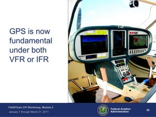 35 35Federal Aviation
Administration
FAASTeam CFI Workshop, Module 2
January 1 through March 31, 2011
GPS is now
fundamental
under both
VFR or IFR
 