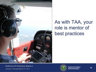 36 36Federal Aviation
Administration
FAASTeam CFI Workshop, Module 2
January 1 through March 31, 2011
As with TAA, your
role is mentor of
best practices
 