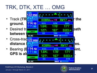 37 37Federal Aviation
Administration
FAASTeam CFI Workshop, Module 2
January 1 through March 31, 2011
TRK, DTK, XTE … OMG
• Track (TRK): The aircraft’s path over the
ground.
• Desired track (DTK): The calculated path
between two waypoints.
• Cross-track Error (XTE): The aircraft’s
distance left or right of course in miles.
• Bearing (BRG): Bearing to the waypoint.
GPS is almost always TO navigation.
 