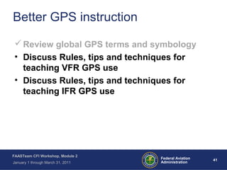 41 41Federal Aviation
Administration
FAASTeam CFI Workshop, Module 2
January 1 through March 31, 2011
Better GPS instruction
Review global GPS terms and symbology
• Discuss Rules, tips and techniques for
teaching VFR GPS use
• Discuss Rules, tips and techniques for
teaching IFR GPS use
 