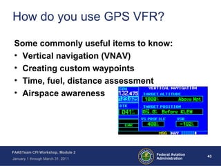 43 43Federal Aviation
Administration
FAASTeam CFI Workshop, Module 2
January 1 through March 31, 2011
How do you use GPS VFR?
Some commonly useful items to know:
• Vertical navigation (VNAV)
• Creating custom waypoints
• Time, fuel, distance assessment
• Airspace awareness
 