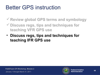 44 44Federal Aviation
Administration
FAASTeam CFI Workshop, Module 2
January 1 through March 31, 2011
Better GPS instruction
Review global GPS terms and symbology
Discuss regs, tips and techniques for
teaching VFR GPS use
• Discuss regs, tips and techniques for
teaching IFR GPS use
 