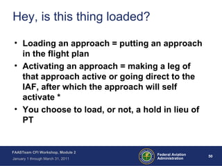 50 50Federal Aviation
Administration
FAASTeam CFI Workshop, Module 2
January 1 through March 31, 2011
Hey, is this thing loaded?
• Loading an approach = putting an approach
in the flight plan
• Activating an approach = making a leg of
that approach active or going direct to the
IAF, after which the approach will self
activate *
• You choose to load, or not, a hold in lieu of
PT
 