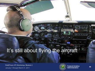 56 56Federal Aviation
Administration
FAASTeam CFI Workshop, Module 2
January 1 through March 31, 2011
It’s still about flying the aircraft
 