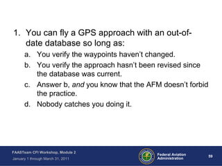 59 59Federal Aviation
Administration
FAASTeam CFI Workshop, Module 2
January 1 through March 31, 2011
1. You can fly a GPS approach with an out-of-
date database so long as:
a. You verify the waypoints haven’t changed.
b. You verify the approach hasn’t been revised since
the database was current.
c. Answer b, and you know that the AFM doesn’t forbid
the practice.
d. Nobody catches you doing it.
 