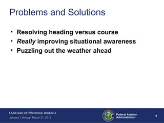 6 6Federal Aviation
Administration
FAASTeam CFI Workshop, Module 2
January 1 through March 31, 2011
Problems and Solutions
• Resolving heading versus course
• Really improving situational awareness
• Puzzling out the weather ahead
 