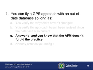 60 60Federal Aviation
Administration
FAASTeam CFI Workshop, Module 2
January 1 through March 31, 2011
1. You can fly a GPS approach with an out-of-
date database so long as:
a. You verify the waypoints haven’t changed.
b. You verify the approach hasn’t been revised since
the database was current.
c. Answer b, and you know that the AFM doesn’t
forbid the practice.
d. Nobody catches you doing it.
 