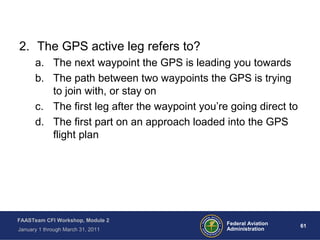 61 61Federal Aviation
Administration
FAASTeam CFI Workshop, Module 2
January 1 through March 31, 2011
2. The GPS active leg refers to?
a. The next waypoint the GPS is leading you towards
b. The path between two waypoints the GPS is trying
to join with, or stay on
c. The first leg after the waypoint you’re going direct to
d. The first part on an approach loaded into the GPS
flight plan
 