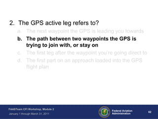 62 62Federal Aviation
Administration
FAASTeam CFI Workshop, Module 2
January 1 through March 31, 2011
2. The GPS active leg refers to?
a. The next waypoint the GPS is leading you towards
b. The path between two waypoints the GPS is
trying to join with, or stay on
c. The first leg after the waypoint you’re going direct to
d. The first part on an approach loaded into the GPS
flight plan
 
