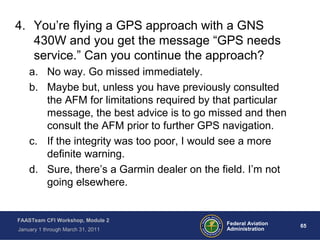 65 65Federal Aviation
Administration
FAASTeam CFI Workshop, Module 2
January 1 through March 31, 2011
4. You’re flying a GPS approach with a GNS
430W and you get the message “GPS needs
service.” Can you continue the approach?
a. No way. Go missed immediately.
b. Maybe but, unless you have previously consulted
the AFM for limitations required by that particular
message, the best advice is to go missed and then
consult the AFM prior to further GPS navigation.
c. If the integrity was too poor, I would see a more
definite warning.
d. Sure, there’s a Garmin dealer on the field. I’m not
going elsewhere.
 