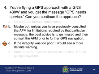 66 66Federal Aviation
Administration
FAASTeam CFI Workshop, Module 2
January 1 through March 31, 2011
4. You’re flying a GPS approach with a GNS
430W and you get the message “GPS needs
service.” Can you continue the approach?
a. No way. Go missed immediately.
b. Maybe but, unless you have previously consulted
the AFM for limitations required by that particular
message, the best advice is to go missed and then
consult the AFM prior to further GPS navigation.
c. If the integrity was too poor, I would see a more
definite warning.
d. Sure, there’s a Garmin dealer on the field. I’m not
going elsewhere.
 