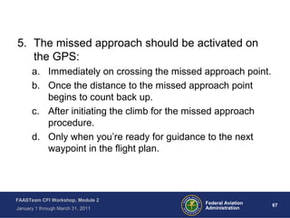 67 67Federal Aviation
Administration
FAASTeam CFI Workshop, Module 2
January 1 through March 31, 2011
5. The missed approach should be activated on
the GPS:
a. Immediately on crossing the missed approach point.
b. Once the distance to the missed approach point
begins to count back up.
c. After initiating the climb for the missed approach
procedure.
d. Only when you’re ready for guidance to the next
waypoint in the flight plan.
 