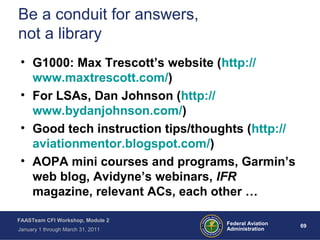 69 69Federal Aviation
Administration
FAASTeam CFI Workshop, Module 2
January 1 through March 31, 2011
Be a conduit for answers,
not a library
• G1000: Max Trescott’s website (http://
www.maxtrescott.com/)
• For LSAs, Dan Johnson (http://
www.bydanjohnson.com/)
• Good tech instruction tips/thoughts (http://
aviationmentor.blogspot.com/)
• AOPA mini courses and programs, Garmin’s
web blog, Avidyne’s webinars, IFR
magazine, relevant ACs, each other …
 