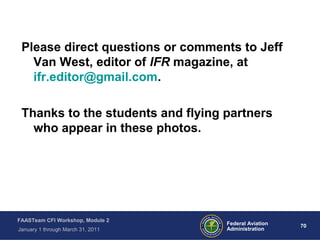 70 70Federal Aviation
Administration
FAASTeam CFI Workshop, Module 2
January 1 through March 31, 2011
Please direct questions or comments to Jeff
Van West, editor of IFR magazine, at
ifr.editor@gmail.com.
Thanks to the students and flying partners
who appear in these photos.
 
