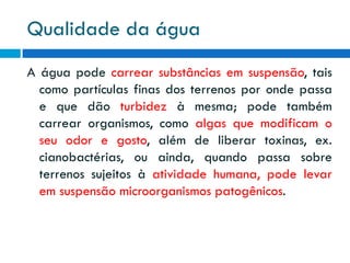 Qualidade da água
A água pode carrear substâncias em suspensão, tais
como partículas finas dos terrenos por onde passa
e que dão turbidez à mesma; pode também
carrear organismos, como algas que modificam o
seu odor e gosto, além de liberar toxinas, ex.
cianobactérias, ou ainda, quando passa sobre
terrenos sujeitos à atividade humana, pode levar
em suspensão microorganismos patogênicos.

 