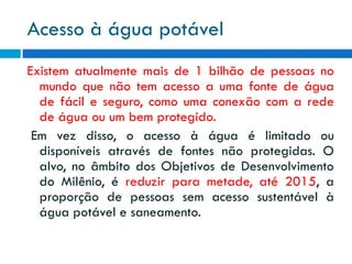 Acesso à água potável
Existem atualmente mais de 1 bilhão de pessoas no
mundo que não tem acesso a uma fonte de água
de fácil e seguro, como uma conexão com a rede
de água ou um bem protegido.
Em vez disso, o acesso à água é limitado ou
disponíveis através de fontes não protegidas. O
alvo, no âmbito dos Objetivos de Desenvolvimento
do Milênio, é reduzir para metade, até 2015, a
proporção de pessoas sem acesso sustentável à
água potável e saneamento.

 