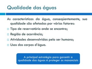 Qualidade das águas
As características da água, conseqüentemente, sua
qualidade são afetadas por vários fatores:
 Tipo de reservatório onde se encontra;
 Região de ocorrência;
 Atividades desenvolvidas pelo ser humano;
 Usos dos corpos d’água.
A principal estratégia para garantir a
qualidade das águas é proteger os mananciais

 