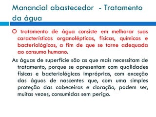 Manancial abastecedor - Tratamento
da água
O tratamento de água consiste em melhorar suas
características organolépticas, físicas, químicas e
bacteriológicas, a fim de que se torne adequada
ao consumo humano.
As águas de superfície são as que mais necessitam de
tratamento, porque se apresentam com qualidades
físicas e bacteriológicas impróprias, com exceção
das águas de nascentes que, com uma simples
proteção das cabeceiras e cloração, podem ser,
muitas vezes, consumidas sem perigo.

 