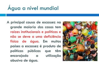 Água a nível mundial
A principal causa de escassez na
grande maioria dos casos tem
raízes institucionais e políticas e
não se deve a uma deficiência
física de água. Em muitos
países a escassez é produto de
políticas públicas que têm
encorajado
a
utilização
abusiva de água.

 