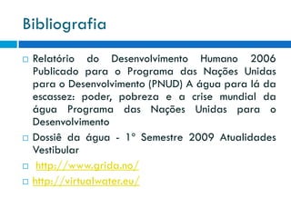 Bibliografia







Relatório do Desenvolvimento Humano 2006
Publicado para o Programa das Nações Unidas
para o Desenvolvimento (PNUD) A água para lá da
escassez: poder, pobreza e a crise mundial da
água Programa das Nações Unidas para o
Desenvolvimento
Dossiê da água - 1º Semestre 2009 Atualidades
Vestibular
http://www.grida.no/
http://virtualwater.eu/

 