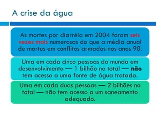 A crise da água
As mortes por diarréia em 2004 foram seis
vezes mais numerosas do que a média anual
de mortes em conflitos armados nos anos 90.
Uma em cada cinco pessoas do mundo em
desenvolvimento — 1 bilhão no total — não
tem acesso a uma fonte de água tratada.
Uma em cada duas pessoas — 2 bilhões no
total — não tem acesso a um saneamento
adequado.

 