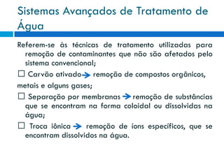 Sistemas Avançados de Tratamento de
Água
Referem-se às técnicas de tratamento utilizadas para
remoção de contaminantes que não são afetados pelo
sistema convencional;
Carvão ativado remoção de compostos orgânicos,
metais e alguns gases;
Separação por membranas remoção de substâncias
que se encontram na forma coloidal ou dissolvidas na
água;
Troca iônica
remoção de íons específicos, que se
encontram dissolvidos na água.

 