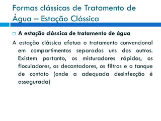 Formas clássicas de Tratamento de
Água – Estação Clássica
A estação clássica de tratamento de água
A estação clássica efetua o tratamento convencional
em compartimentos separados uns dos outros.
Existem portanto, os misturadores rápidos, os
floculadores, os decantadores, os filtros e o tanque
de contato (onde a adequada desinfecção é
assegurada)


 
