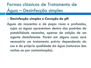 Formas clássicas de Tratamento de
Água – Desinfecção simples
Desinfecção simples e Correção do pH
Águas de nascentes e de poços rasos e profundos,
cujas as águas apresentam dentro dos padrões de
potabilidade necessita, apenas de adição de um
agente desinfetante. Porém em alguns casos será
necessário um tratamento prévio dependendo do
uso e da própria qualidade da água (natureza das
rochas ou por contaminação).


 