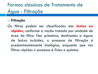 Formas clássicas de Tratamento de
Água - Filtração
Filtração
Os filtros podem ser classificados em: lentos ou
rápidos, conforme a vazão tratada por unidade de
área do filtro. Nos primeiros, destinados a águas
de baixa turbidez, o processo de filtração é
predominantemente biológico, enquanto que nos
filtros rápidos o processo é físico e químico.


 