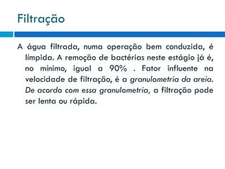 Filtração
A água filtrada, numa operação bem conduzida, é
límpida. A remoção de bactérias neste estágio já é,
no mínimo, igual a 90% . Fator influente na
velocidade de filtração, é a granulometria da areia.
De acordo com essa granulometria, a filtração pode
ser lenta ou rápida.

 