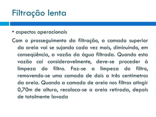 Filtração lenta
• aspectos operacionais
Com o prosseguimento da filtração, a camada superior
da areia vai se sujando cada vez mais, diminuindo, em
conseqüência, a vazão da água filtrada. Quando esta
vazão cai consideravelmente, deve-se proceder à
limpeza do filtro. Faz-se a limpeza do filtro,
removendo-se uma camada de dois a três centímetros
da areia. Quando a camada de areia nos filtros atingir
0,70m de altura, recoloca-se a areia retirada, depois
de totalmente lavada

 