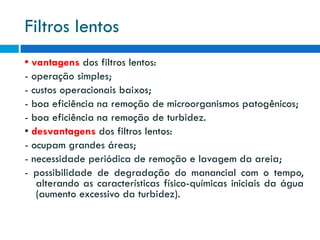 Filtros lentos
• vantagens dos filtros lentos:
- operação simples;
- custos operacionais baixos;
- boa eficiência na remoção de microorganismos patogênicos;
- boa eficiência na remoção de turbidez.
• desvantagens dos filtros lentos:
- ocupam grandes áreas;
- necessidade periódica de remoção e lavagem da areia;
- possibilidade de degradação do manancial com o tempo,
alterando as características físico-químicas iniciais da água
(aumento excessivo da turbidez).

 