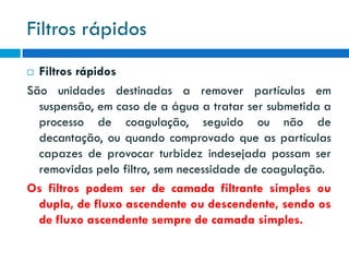 Filtros rápidos
Filtros rápidos
São unidades destinadas a remover partículas em
suspensão, em caso de a água a tratar ser submetida a
processo de coagulação, seguido ou não de
decantação, ou quando comprovado que as partículas
capazes de provocar turbidez indesejada possam ser
removidas pelo filtro, sem necessidade de coagulação.
Os filtros podem ser de camada filtrante simples ou
dupla, de fluxo ascendente ou descendente, sendo os
de fluxo ascendente sempre de camada simples.


 
