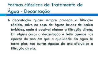 Formas clássicas de Tratamento de
Água - Decantação
A decantação quase sempre precede a filtração
rápida, salvo no caso de águas brutas de baixa
turbidez, onde é possível efetuar a filtração direta.
Em alguns casos a decantação é feita apenas nas
épocas do ano em que a qualidade da água se
torna pior; nas outras épocas do ano efetua-se a
filtração direta.

 