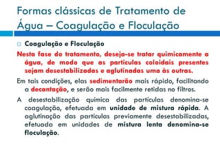 Formas clássicas de Tratamento de
Água – Coagulação e Floculação
Coagulação e Floculação
Nesta fase do tratamento, deseja-se tratar quimicamente a
água, de modo que as partículas coloidais presentes
sejam desestabilizadas e aglutinadas uma às outras.
Em tais condições, elas sedimentarão mais rápido, facilitando
a decantação, e serão mais facilmente retidas no filtros.
A desestabilização química das partículas denomina-se
coagulação, efetuada em unidade de mistura rápida. A
aglutinação das partículas previamente desestabilizadas,
efetuada em unidades de mistura lenta denomina-se
floculação.


 