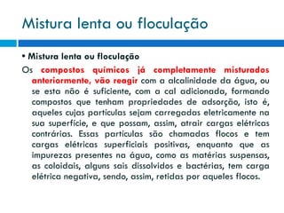 Mistura lenta ou floculação
• Mistura lenta ou floculação
Os compostos químicos já completamente misturados
anteriormente, vão reagir com a alcalinidade da água, ou
se esta não é suficiente, com a cal adicionada, formando
compostos que tenham propriedades de adsorção, isto é,
aqueles cujas partículas sejam carregadas eletricamente na
sua superfície, e que possam, assim, atrair cargas elétricas
contrárias. Essas partículas são chamadas flocos e tem
cargas elétricas superficiais positivas, enquanto que as
impurezas presentes na água, como as matérias suspensas,
as coloidais, alguns sais dissolvidos e bactérias, tem carga
elétrica negativa, sendo, assim, retidas por aqueles flocos.

 