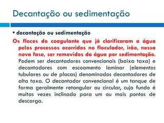 Decantação ou sedimentação
• decantação ou sedimentação
Os flocos do coagulante que já clarificaram a água
pelos processos ocorridos no floculador, irão, nessa
nova fase, ser removidos da água por sedimentação.
Podem ser decantadores convencionais (baixa taxa) e
decantadores com escoamento laminar (elementos
tubulares ou de placas) denominados decantadores de
alta taxa. O decantador convencional é um tanque de
forma geralmente retangular ou circular, cujo fundo é
muitas vezes inclinado para um ou mais pontos de
descarga.

 