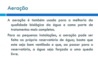 Aeração
A aeração é também usada para a melhoria da
qualidade biológica da água e como parte de
tratamentos mais completos.
Para as pequenas instalações, a aeração pode ser
feita no próprio reservatório de água; basta que
este seja bem ventilado e que, ao passar para o
reservatório, a água seja forçada a uma queda
livre.

 