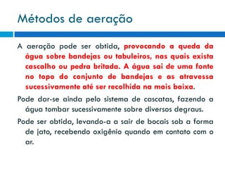 Métodos de aeração
A aeração pode ser obtida, provocando a queda da
água sobre bandejas ou tabuleiros, nas quais exista
cascalho ou pedra britada. A água sai de uma fonte
no topo do conjunto de bandejas e as atravessa
sucessivamente até ser recolhida na mais baixa.
Pode dar-se ainda pelo sistema de cascatas, fazendo a
água tombar sucessivamente sobre diversos degraus.
Pode ser obtida, levando-a a sair de bocais sob a forma
de jato, recebendo oxigênio quando em contato com o
ar.

 